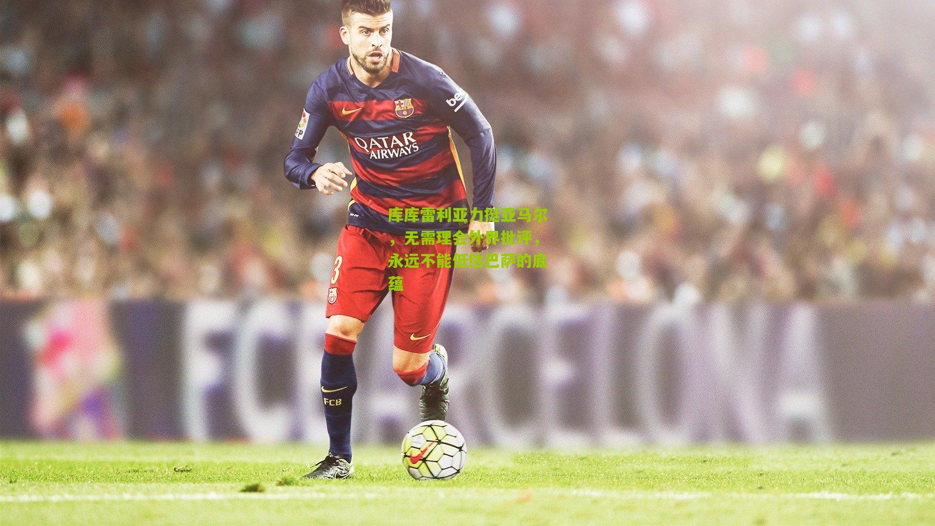 库库雷利亚力挺亚马尔，无需理会外界批评，永远不能低估巴萨的底蕴